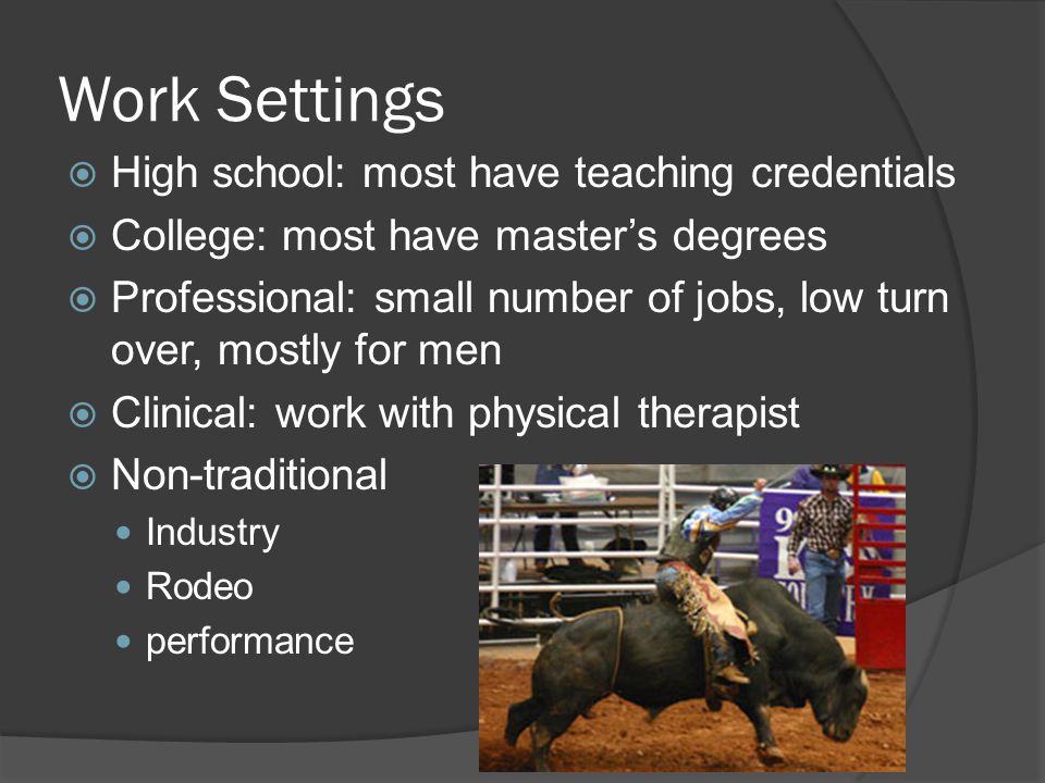 Work Settings  High school: most have teaching credentials  College: most have master’s degrees  Professional: small number of jobs, low turn over, mostly for men  Clinical: work with physical therapist  Non-traditional Industry Rodeo performance