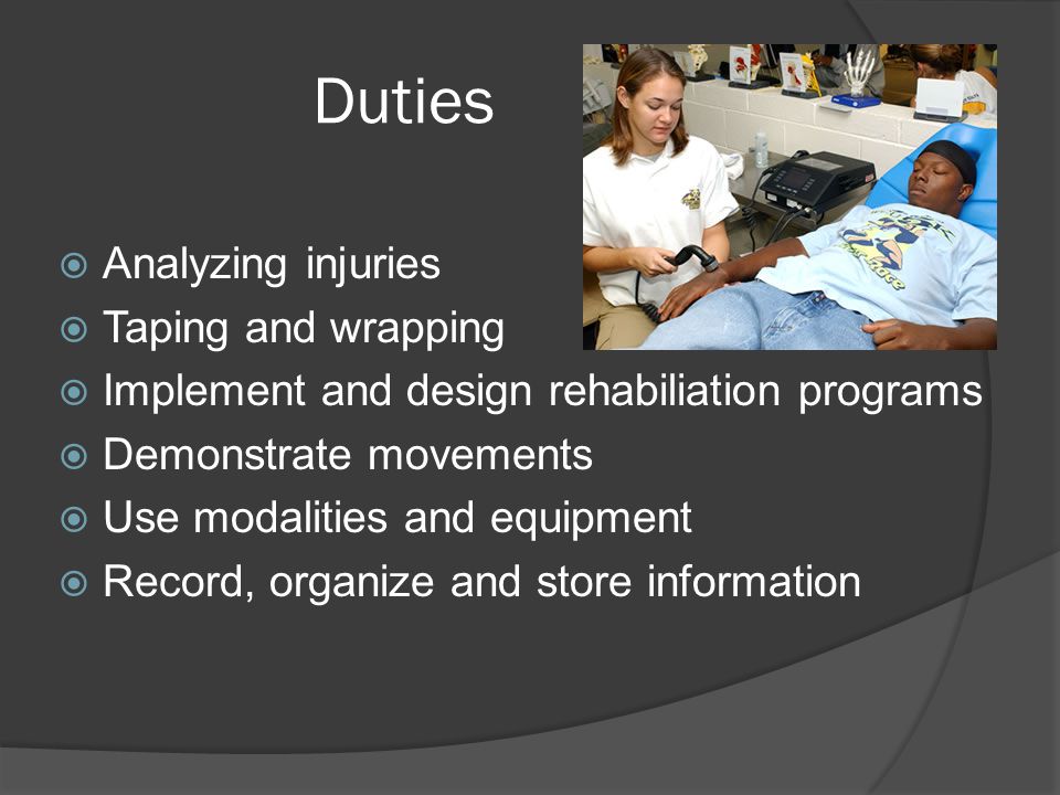 Duties  Analyzing injuries  Taping and wrapping  Implement and design rehabiliation programs  Demonstrate movements  Use modalities and equipment  Record, organize and store information