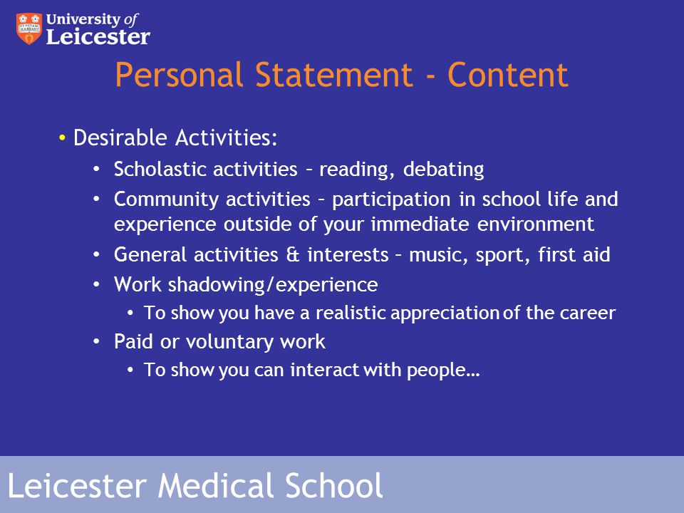 Leicester Medical School Personal Statement - Content Desirable Activities: Scholastic activities – reading, debating Community activities – participation in school life and experience outside of your immediate environment General activities & interests – music, sport, first aid Work shadowing/experience To show you have a realistic appreciation of the career Paid or voluntary work To show you can interact with people…