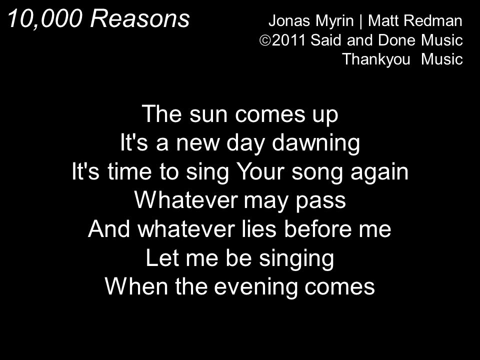 10,000 Reasons Jonas Myrin | Matt Redman  2011 Said and Done Music Thankyou Music The sun comes up It s a new day dawning It s time to sing Your song again Whatever may pass And whatever lies before me Let me be singing When the evening comes
