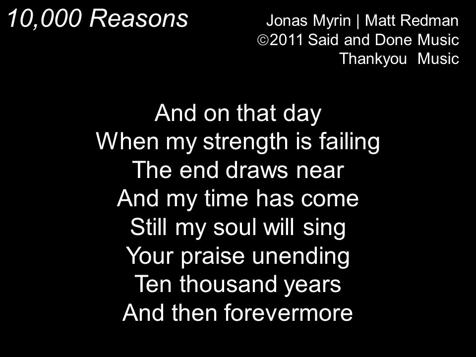 10,000 Reasons Jonas Myrin | Matt Redman  2011 Said and Done Music Thankyou Music And on that day When my strength is failing The end draws near And my time has come Still my soul will sing Your praise unending Ten thousand years And then forevermore