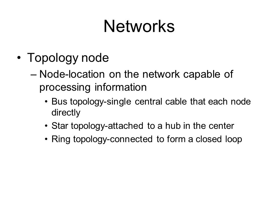 Networks Topology node –Node-location on the network capable of processing information Bus topology-single central cable that each node directly Star topology-attached to a hub in the center Ring topology-connected to form a closed loop