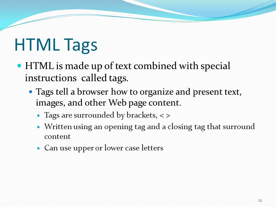 HTML Build Web Pages using HTML Hypertext Markup Language Made up of text content and special codes known as tags Tags tell Web browsers how to display content HTML Platform independent You can view Web pages on any computer operating system Windows Mac Linux 11