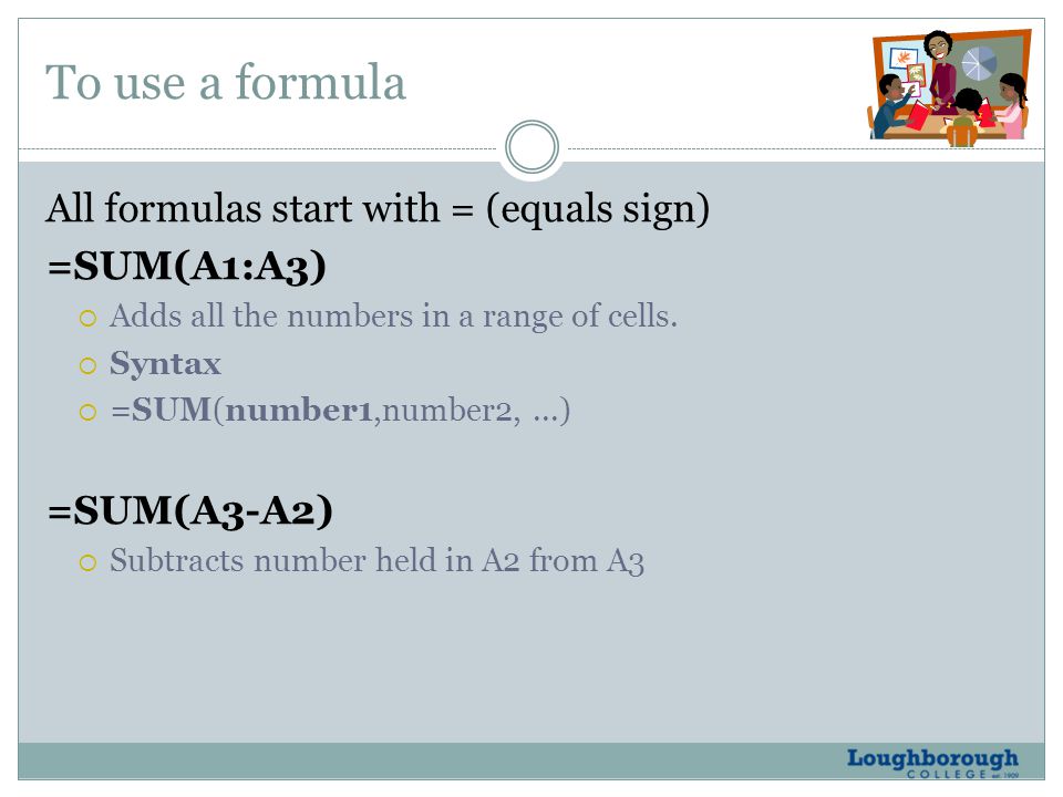 To use a formula All formulas start with = (equals sign) =SUM(A1:A3)  Adds all the numbers in a range of cells.