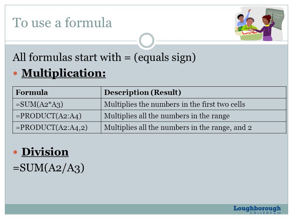To use a formula All formulas start with = (equals sign) Multiplication: Division =SUM(A2/A3) FormulaDescription (Result) =SUM(A2*A3)Multiplies the numbers in the first two cells =PRODUCT(A2:A4)Multiplies all the numbers in the range =PRODUCT(A2:A4,2)Multiplies all the numbers in the range, and 2