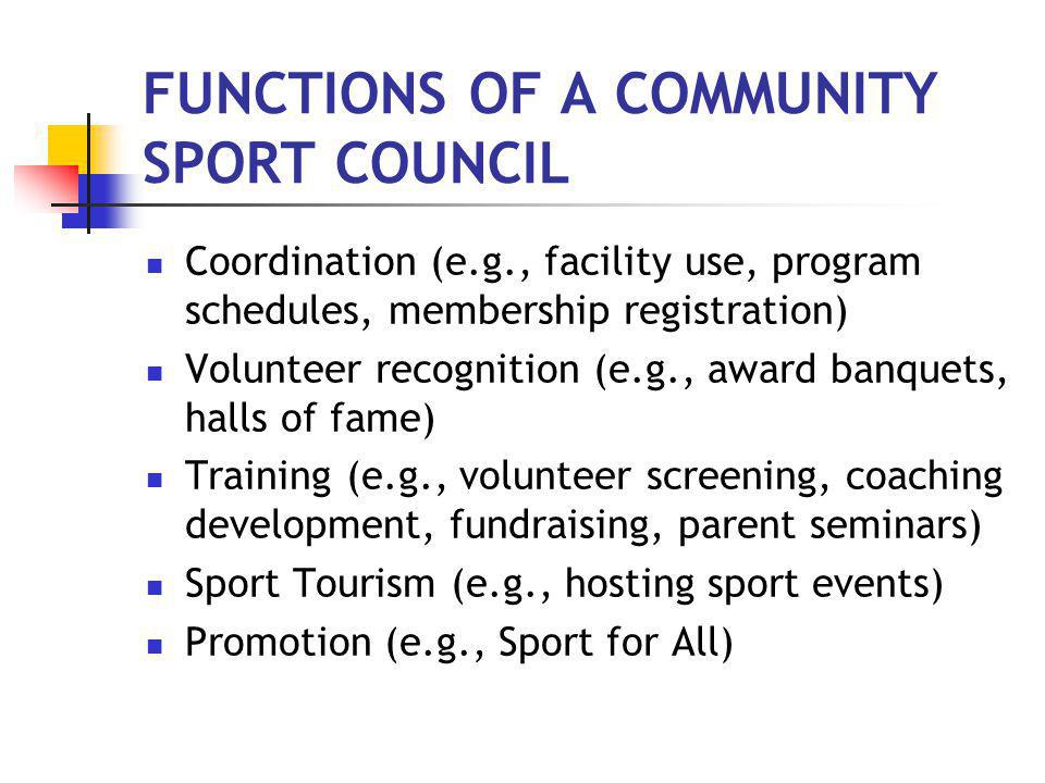 FUNCTIONS OF A COMMUNITY SPORT COUNCIL Coordination (e.g., facility use, program schedules, membership registration) Volunteer recognition (e.g., award banquets, halls of fame) Training (e.g., volunteer screening, coaching development, fundraising, parent seminars) Sport Tourism (e.g., hosting sport events) Promotion (e.g., Sport for All)