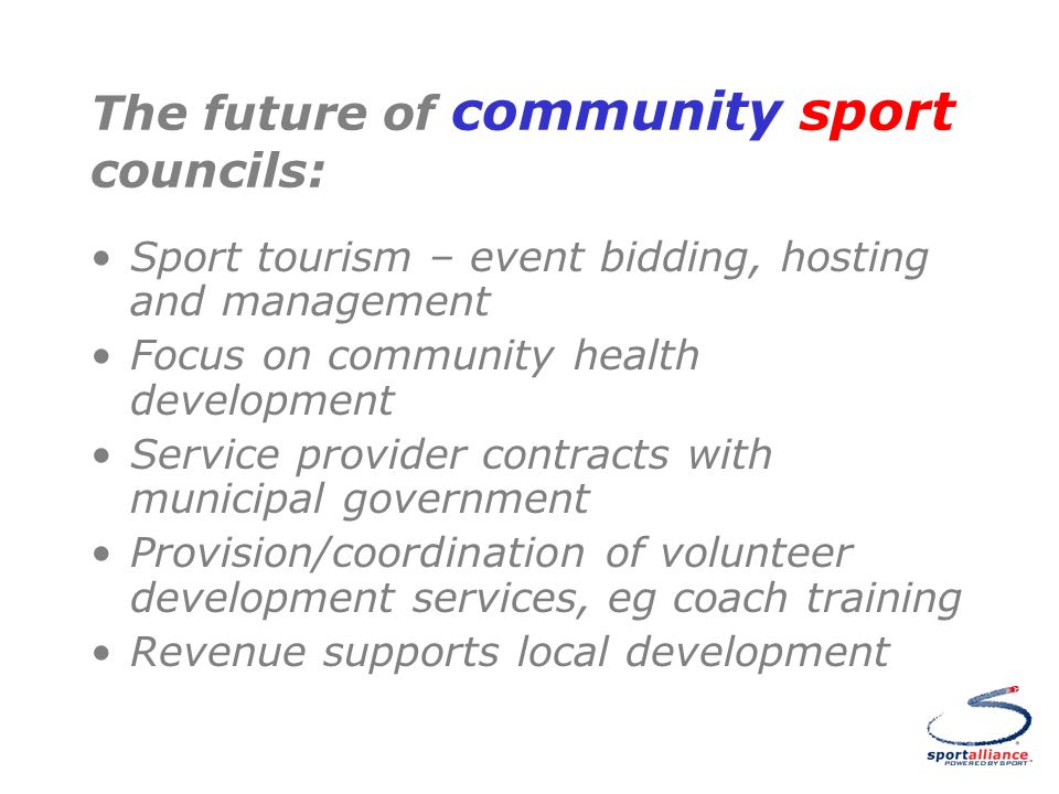 The future of community sport councils: Sport tourism – event bidding, hosting and management Focus on community health development Service provider contracts with municipal government Provision/coordination of volunteer development services, eg coach training Revenue supports local development