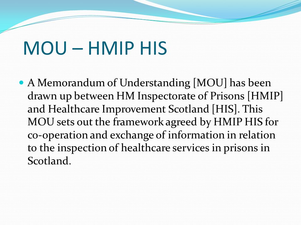 MOU – HMIP HIS A Memorandum of Understanding [MOU] has been drawn up between HM Inspectorate of Prisons [HMIP] and Healthcare Improvement Scotland [HIS].