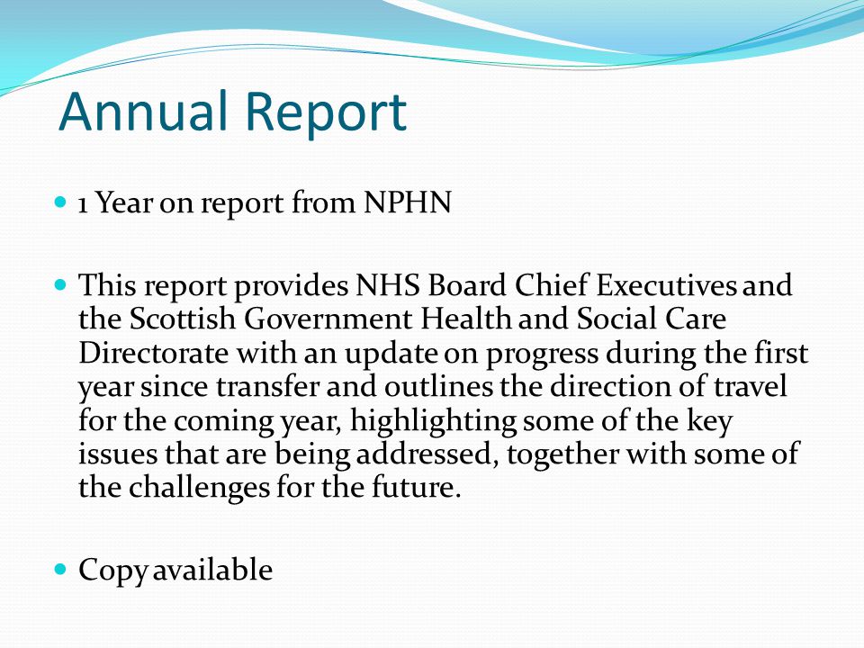 Annual Report 1 Year on report from NPHN This report provides NHS Board Chief Executives and the Scottish Government Health and Social Care Directorate with an update on progress during the first year since transfer and outlines the direction of travel for the coming year, highlighting some of the key issues that are being addressed, together with some of the challenges for the future.