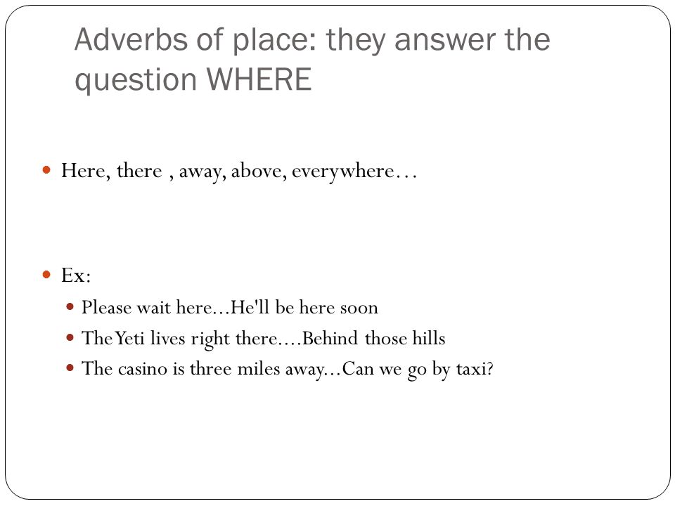 Adverbs of place: they answer the question WHERE Here, there, away, above, everywhere… Ex: Please wait here...He ll be here soon The Yeti lives right there....Behind those hills The casino is three miles away...Can we go by taxi