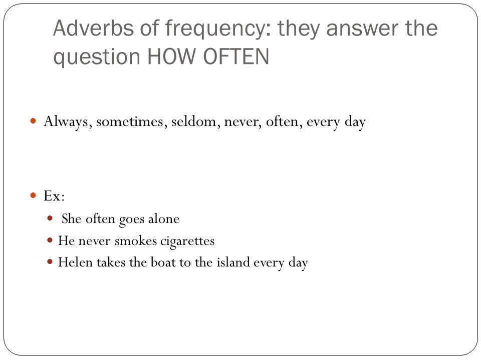 Adverbs of frequency: they answer the question HOW OFTEN Always, sometimes, seldom, never, often, every day Ex: She often goes alone He never smokes cigarettes Helen takes the boat to the island every day