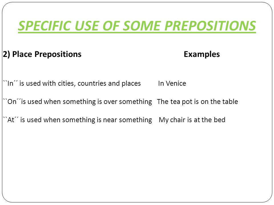 SPECIFIC USE OF SOME PREPOSITIONS 2) Place Prepositions Examples ``In´´ is used with cities, countries and places In Venice ``On´´is used when something is over something The tea pot is on the table ``At´´ is used when something is near something My chair is at the bed
