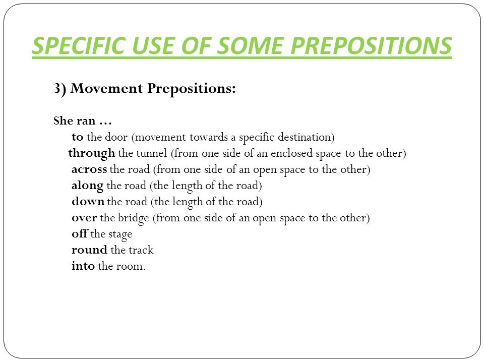 3) Movement Prepositions: She ran … to the door (movement towards a specific destination) through the tunnel (from one side of an enclosed space to the other) across the road (from one side of an open space to the other) along the road (the length of the road) down the road (the length of the road) over the bridge (from one side of an open space to the other) off the stage round the track into the room.