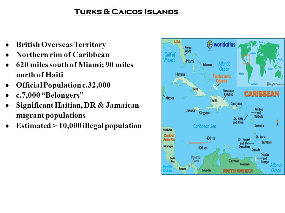 Turks & Caicos Islands  British Overseas Territory  Northern rim of Caribbean  620 miles south of Miami; 90 miles north of Haiti  Official Population c.32,000  c.7,000 Belongers  Significant Haitian, DR & Jamaican migrant populations  Estimated > 10,000 illegal population