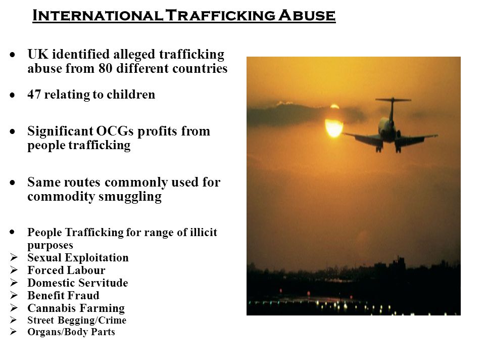 International Trafficking Abuse  UK identified alleged trafficking abuse from 80 different countries  47 relating to children  Significant OCGs profits from people trafficking  Same routes commonly used for commodity smuggling  People Trafficking for range of illicit purposes  Sexual Exploitation  Forced Labour  Domestic Servitude  Benefit Fraud  Cannabis Farming  Street Begging/Crime  Organs/Body Parts
