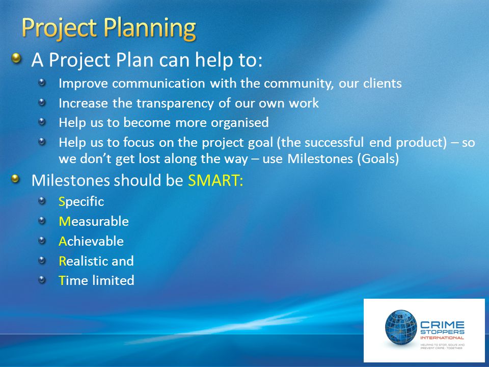 A Project Plan can help to: Improve communication with the community, our clients Increase the transparency of our own work Help us to become more organised Help us to focus on the project goal (the successful end product) – so we don’t get lost along the way – use Milestones (Goals) Milestones should be SMART: Specific Measurable Achievable Realistic and Time limited