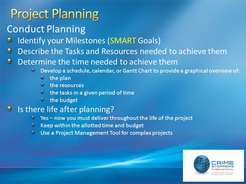 Conduct Planning Identify your Milestones (SMART Goals) Describe the Tasks and Resources needed to achieve them Determine the time needed to achieve them Develop a schedule, calendar, or Gantt Chart to provide a graphical overview of: the plan the resources the tasks in a given period of time the budget Is there life after planning.