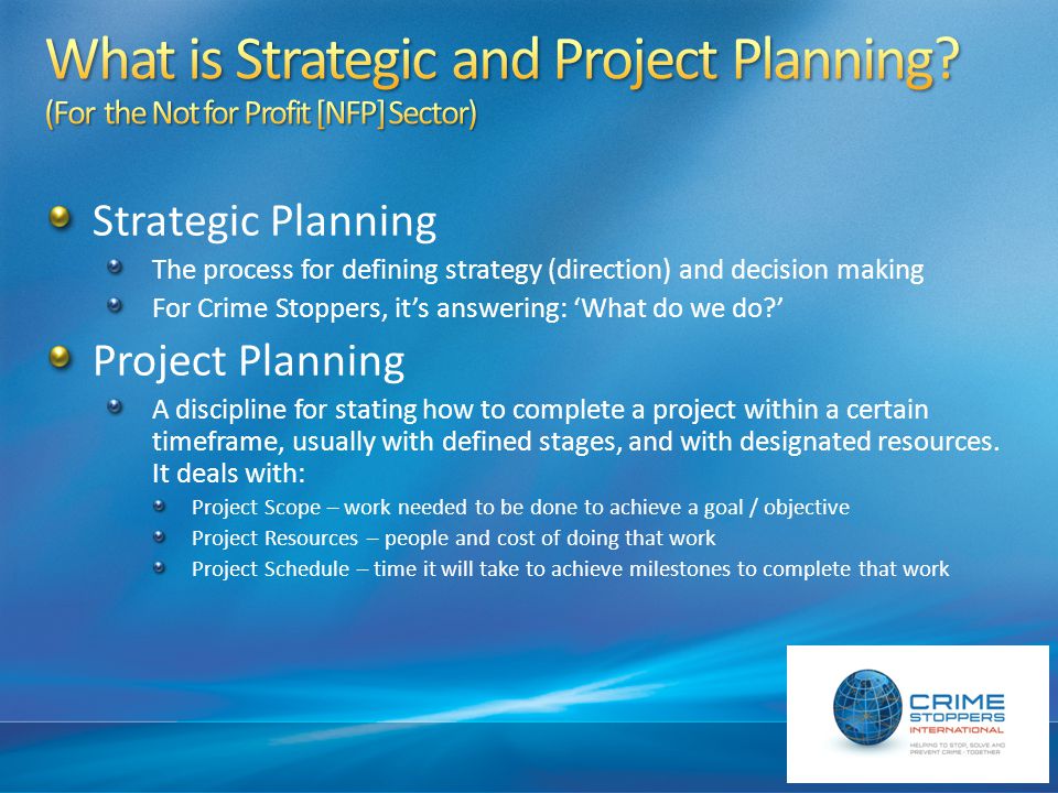 Strategic Planning The process for defining strategy (direction) and decision making For Crime Stoppers, it’s answering: ‘What do we do ’ Project Planning A discipline for stating how to complete a project within a certain timeframe, usually with defined stages, and with designated resources.