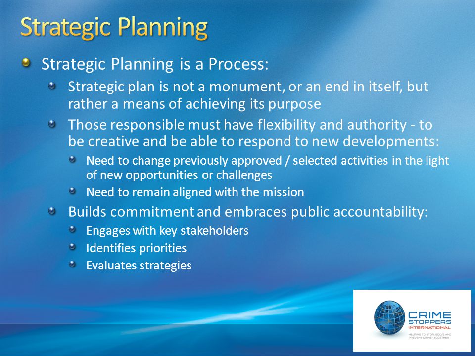 Strategic Planning is a Process: Strategic plan is not a monument, or an end in itself, but rather a means of achieving its purpose Those responsible must have flexibility and authority - to be creative and be able to respond to new developments: Need to change previously approved / selected activities in the light of new opportunities or challenges Need to remain aligned with the mission Builds commitment and embraces public accountability: Engages with key stakeholders Identifies priorities Evaluates strategies