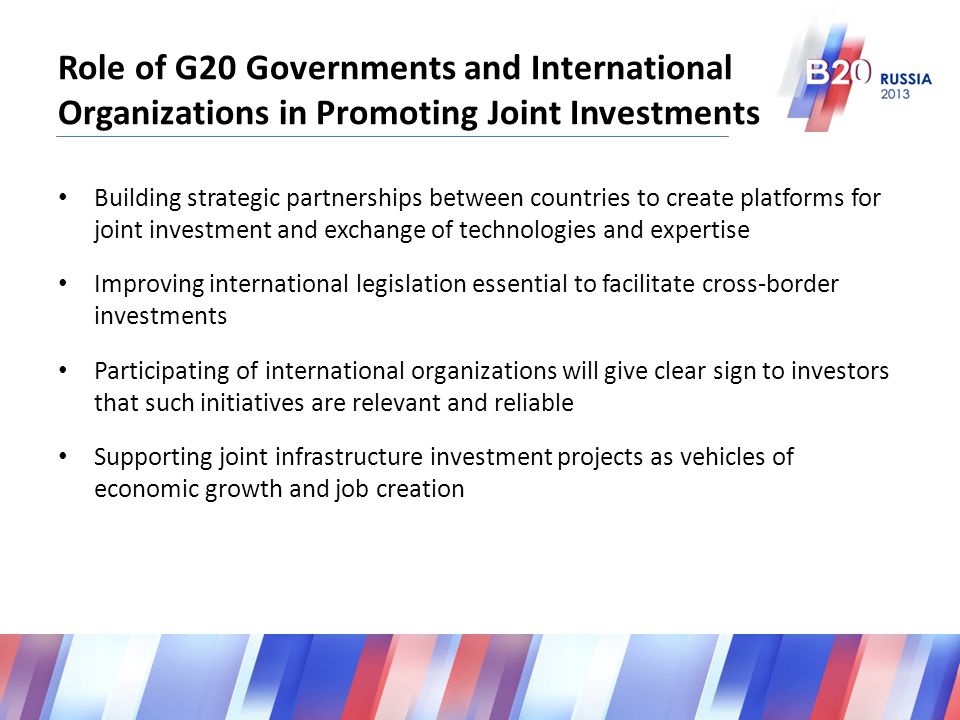 Role of G20 Governments and International Organizations in Promoting Joint Investments Building strategic partnerships between countries to create platforms for joint investment and exchange of technologies and expertise Improving international legislation essential to facilitate cross-border investments Participating of international organizations will give clear sign to investors that such initiatives are relevant and reliable Supporting joint infrastructure investment projects as vehicles of economic growth and job creation