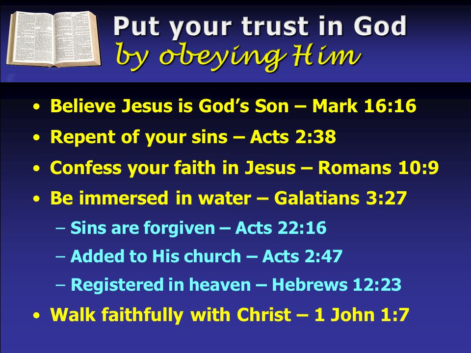 Believe Jesus is God’s Son – Mark 16:16 Repent of your sins – Acts 2:38 Confess your faith in Jesus – Romans 10:9 Be immersed in water – Galatians 3:27 –Sins are forgiven – Acts 22:16 –Added to His church – Acts 2:47 –Registered in heaven – Hebrews 12:23 Walk faithfully with Christ – 1 John 1:7