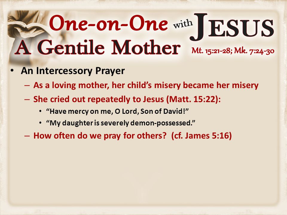 An Intercessory Prayer – As a loving mother, her child’s misery became her misery – She cried out repeatedly to Jesus (Matt.