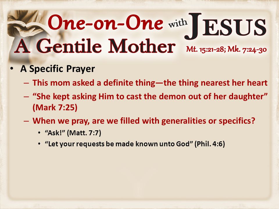 A Specific Prayer – This mom asked a definite thing—the thing nearest her heart – She kept asking Him to cast the demon out of her daughter (Mark 7:25) – When we pray, are we filled with generalities or specifics.
