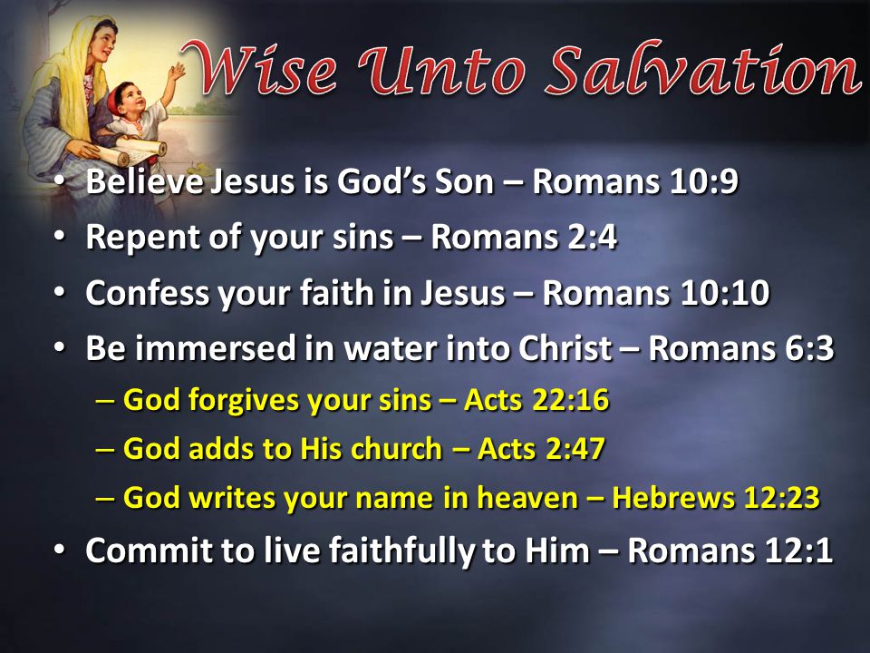 Believe Jesus is God’s Son – Romans 10:9 Believe Jesus is God’s Son – Romans 10:9 Repent of your sins – Romans 2:4 Repent of your sins – Romans 2:4 Confess your faith in Jesus – Romans 10:10 Confess your faith in Jesus – Romans 10:10 Be immersed in water into Christ – Romans 6:3 Be immersed in water into Christ – Romans 6:3 – God forgives your sins – Acts 22:16 – God adds to His church – Acts 2:47 – God writes your name in heaven – Hebrews 12:23 Commit to live faithfully to Him – Romans 12:1 Commit to live faithfully to Him – Romans 12:1
