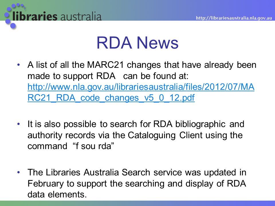 RDA News A list of all the MARC21 changes that have already been made to support RDA can be found at:   RC21_RDA_code_changes_v5_0_12.pdf   RC21_RDA_code_changes_v5_0_12.pdf It is also possible to search for RDA bibliographic and authority records via the Cataloguing Client using the command f sou rda The Libraries Australia Search service was updated in February to support the searching and display of RDA data elements.