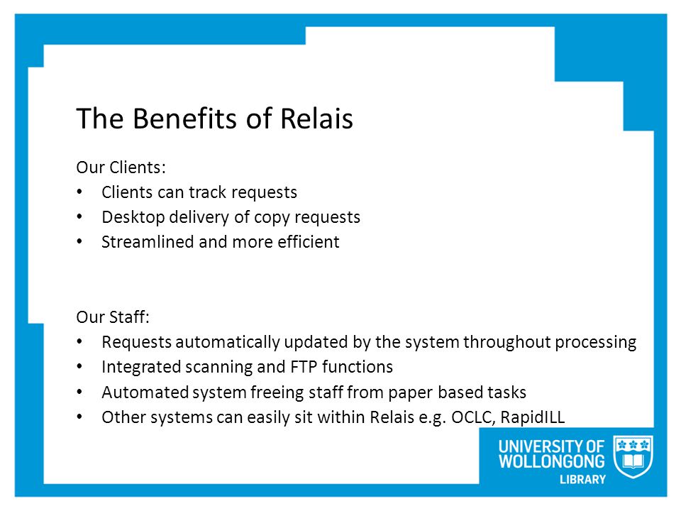The Benefits of Relais Our Clients: Clients can track requests Desktop delivery of copy requests Streamlined and more efficient Our Staff: Requests automatically updated by the system throughout processing Integrated scanning and FTP functions Automated system freeing staff from paper based tasks Other systems can easily sit within Relais e.g.