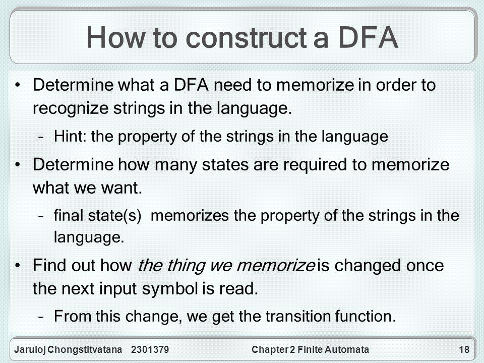 Jaruloj Chongstitvatana Chapter 2 Finite Automata18 How to construct a DFA Determine what a DFA need to memorize in order to recognize strings in the language.