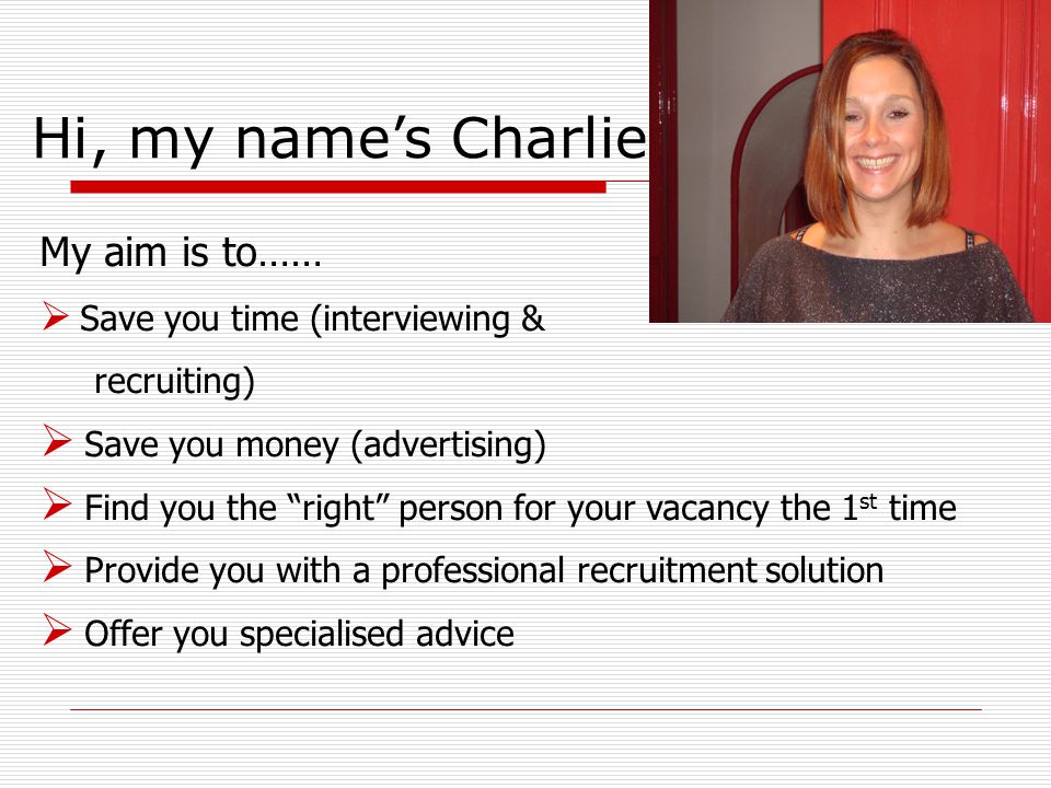 My aim is to……  Save you time (interviewing & recruiting)  Save you money (advertising)  Find you the right person for your vacancy the 1 st time  Provide you with a professional recruitment solution  Offer you specialised advice Hi, my name’s Charlie