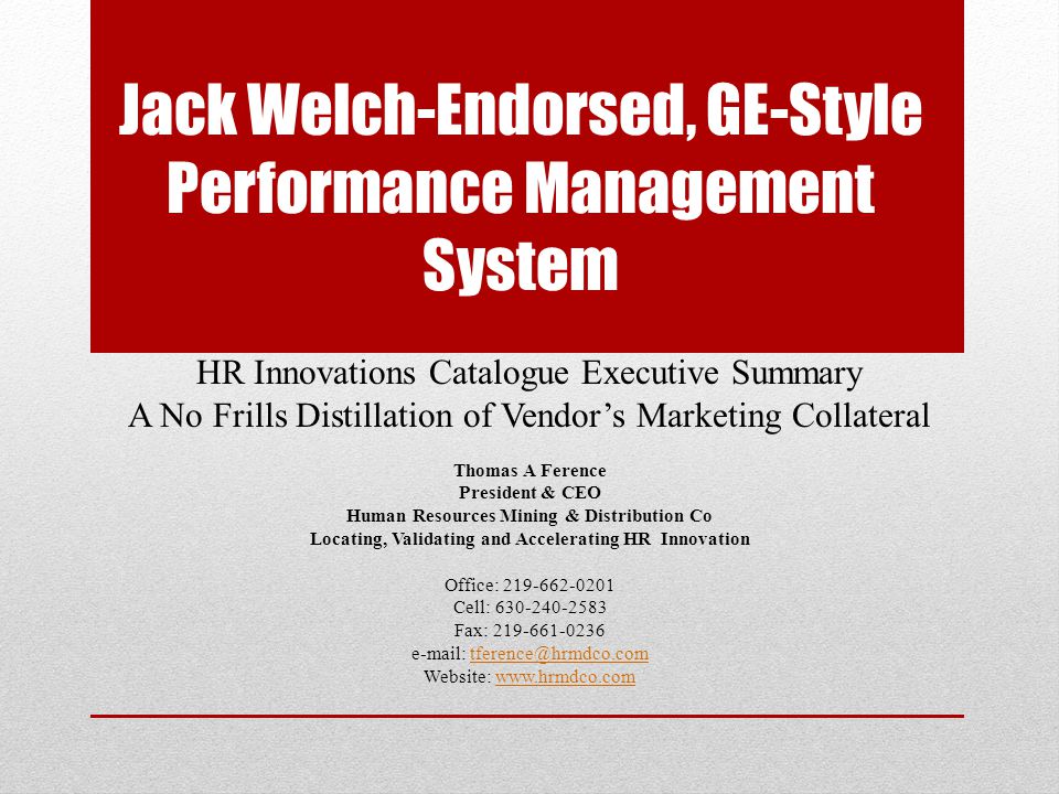 Jack Welch-Endorsed, GE-Style Performance Management System HR Innovations Catalogue Executive Summary A No Frills Distillation of Vendor’s Marketing Collateral Thomas A Ference President & CEO Human Resources Mining & Distribution Co Locating, Validating and Accelerating HR Innovation Office: Cell: Fax: Website: