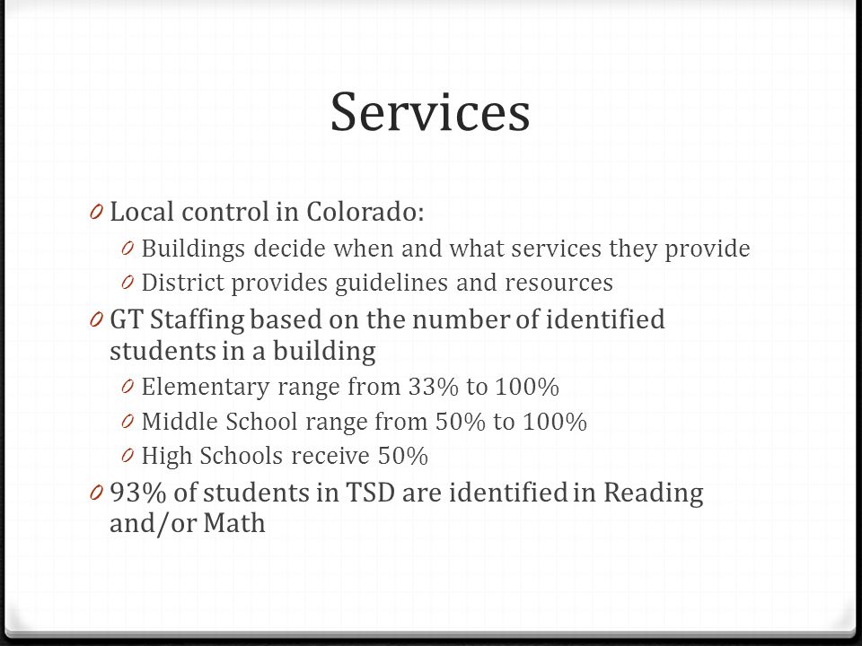 Services 0 Local control in Colorado: 0 Buildings decide when and what services they provide 0 District provides guidelines and resources 0 GT Staffing based on the number of identified students in a building 0 Elementary range from 33% to 100% 0 Middle School range from 50% to 100% 0 High Schools receive 50% 0 93% of students in TSD are identified in Reading and/or Math