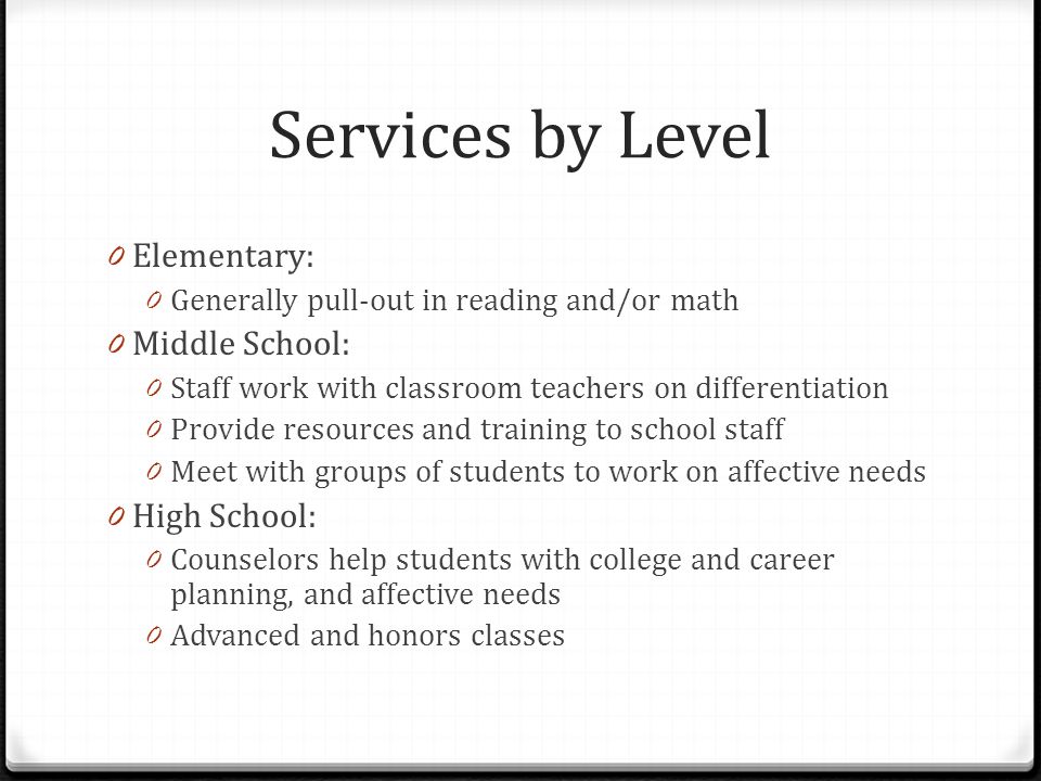 Services by Level 0 Elementary: 0 Generally pull-out in reading and/or math 0 Middle School: 0 Staff work with classroom teachers on differentiation 0 Provide resources and training to school staff 0 Meet with groups of students to work on affective needs 0 High School: 0 Counselors help students with college and career planning, and affective needs 0 Advanced and honors classes