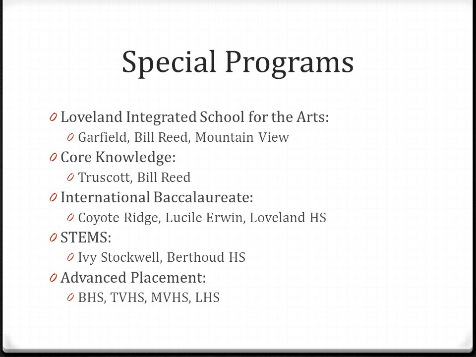 Special Programs 0 Loveland Integrated School for the Arts: 0 Garfield, Bill Reed, Mountain View 0 Core Knowledge: 0 Truscott, Bill Reed 0 International Baccalaureate: 0 Coyote Ridge, Lucile Erwin, Loveland HS 0 STEMS: 0 Ivy Stockwell, Berthoud HS 0 Advanced Placement: 0 BHS, TVHS, MVHS, LHS