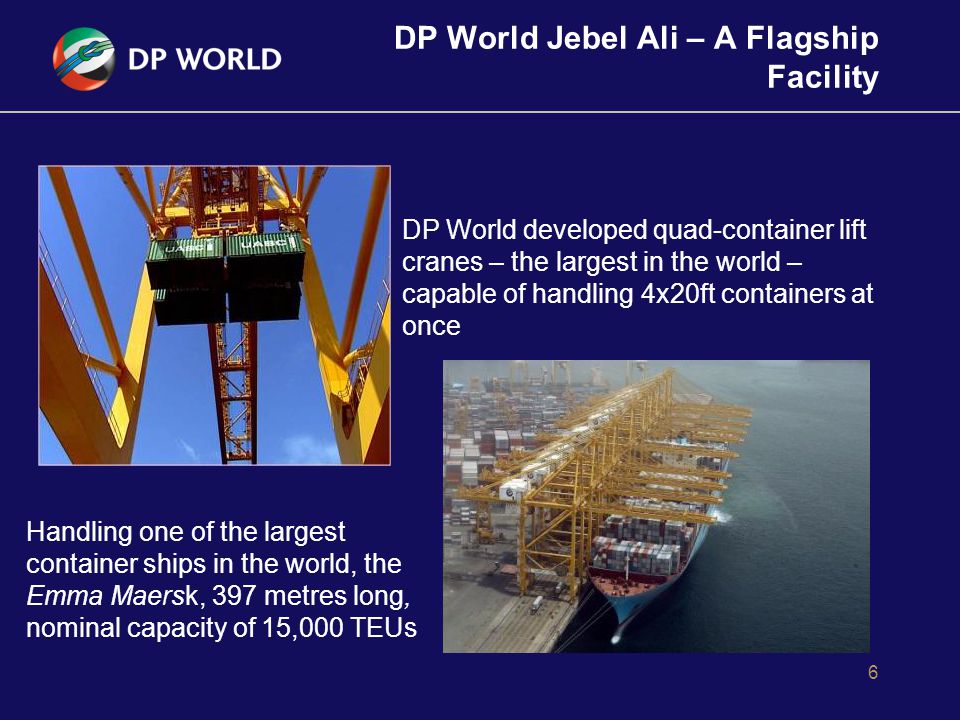 DP World Jebel Ali – A Flagship Facility 6 Handling one of the largest container ships in the world, the Emma Maersk, 397 metres long, nominal capacity of 15,000 TEUs DP World developed quad-container lift cranes – the largest in the world – capable of handling 4x20ft containers at once