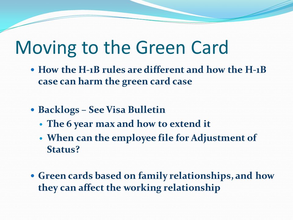 Moving to the Green Card How the H-1B rules are different and how the H-1B case can harm the green card case Backlogs – See Visa Bulletin The 6 year max and how to extend it When can the employee file for Adjustment of Status.
