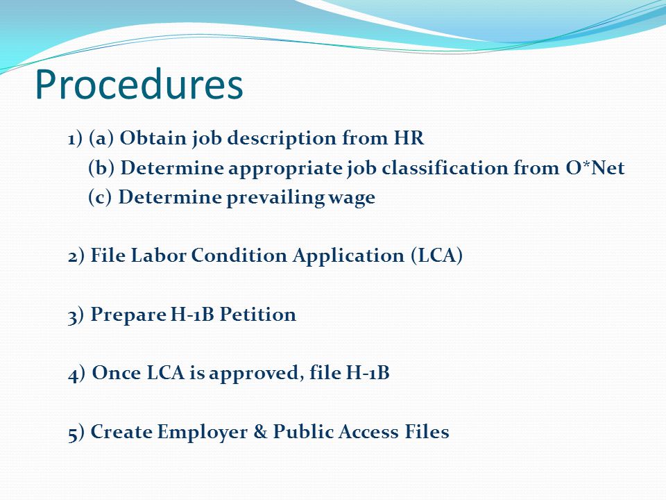 Procedures 1) (a) Obtain job description from HR (b) Determine appropriate job classification from O*Net (c) Determine prevailing wage 2) File Labor Condition Application (LCA) 3) Prepare H-1B Petition 4) Once LCA is approved, file H-1B 5) Create Employer & Public Access Files