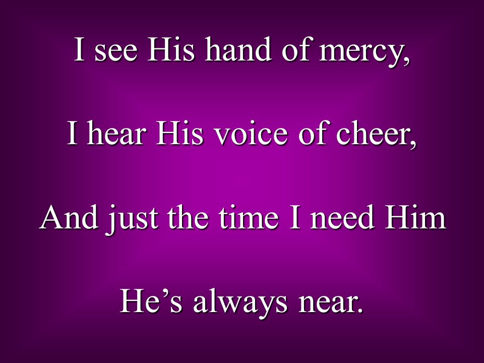 I see His hand of mercy, I hear His voice of cheer, And just the time I need Him He’s always near.