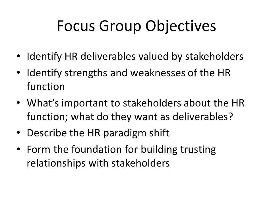 Focus Group Objectives Identify HR deliverables valued by stakeholders Identify strengths and weaknesses of the HR function What’s important to stakeholders about the HR function; what do they want as deliverables.