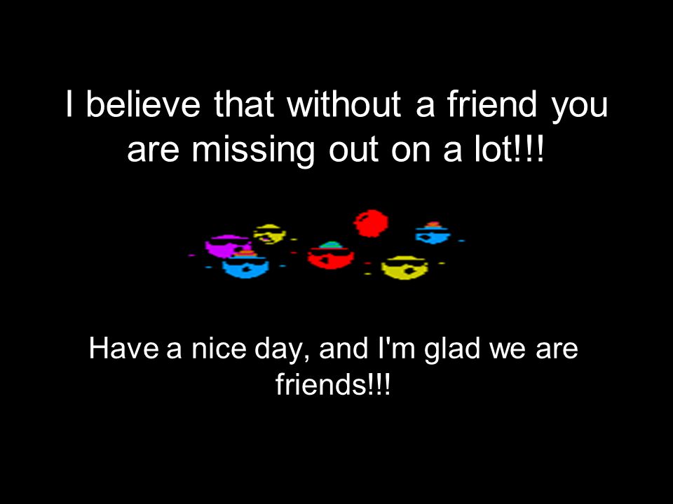 I believe that without a friend you are missing out on a lot!!.