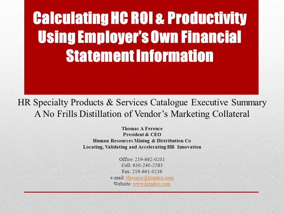Calculating HC ROI & Productivity Using Employer’s Own Financial Statement Information HR Specialty Products & Services Catalogue Executive Summary A No Frills Distillation of Vendor’s Marketing Collateral Thomas A Ference President & CEO Human Resources Mining & Distribution Co Locating, Validating and Accelerating HR Innovation Office: Cell: Fax: Website: