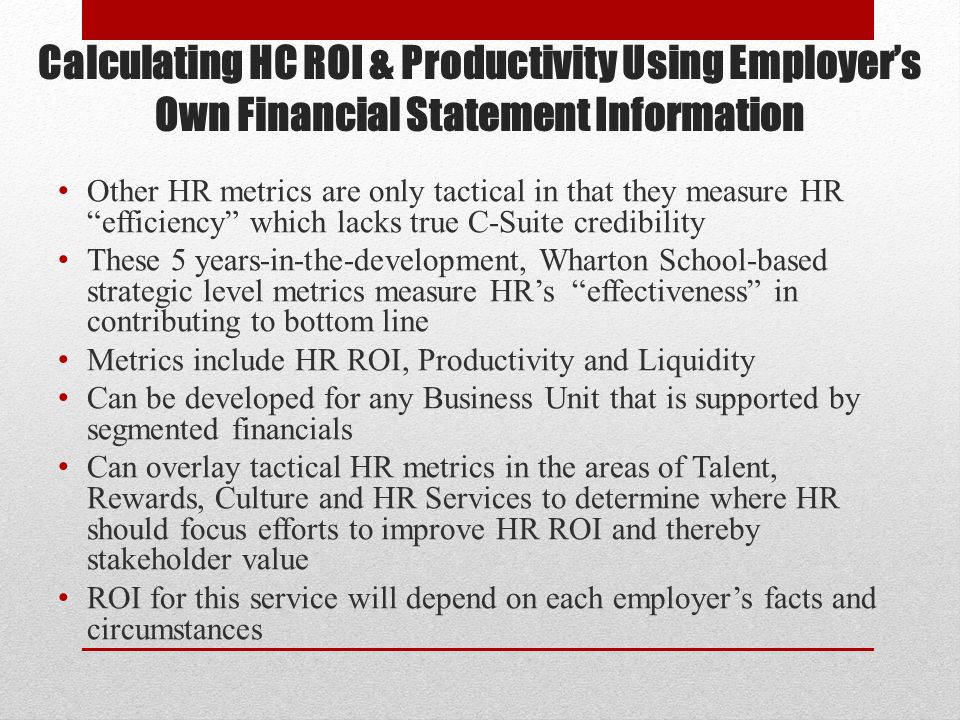 Calculating HC ROI & Productivity Using Employer’s Own Financial Statement Information Other HR metrics are only tactical in that they measure HR efficiency which lacks true C-Suite credibility These 5 years-in-the-development, Wharton School-based strategic level metrics measure HR’s effectiveness in contributing to bottom line Metrics include HR ROI, Productivity and Liquidity Can be developed for any Business Unit that is supported by segmented financials Can overlay tactical HR metrics in the areas of Talent, Rewards, Culture and HR Services to determine where HR should focus efforts to improve HR ROI and thereby stakeholder value ROI for this service will depend on each employer’s facts and circumstances