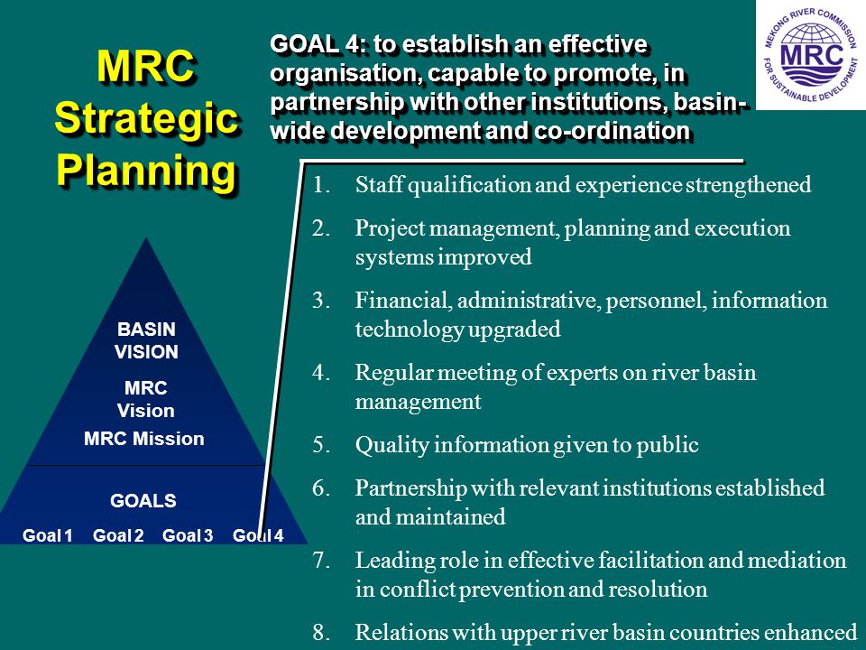 MRC Strategic Planning MRC Vision GOALS BASIN VISION Goal 1 MRC Mission Goal 2Goal 3Goal 4 GOAL 4: to establish an effective organisation, capable to promote, in partnership with other institutions, basin- wide development and co-ordination 1.Staff qualification and experience strengthened 2.Project management, planning and execution systems improved 3.Financial, administrative, personnel, information technology upgraded 4.Regular meeting of experts on river basin management 5.Quality information given to public 6.Partnership with relevant institutions established and maintained 7.Leading role in effective facilitation and mediation in conflict prevention and resolution 8.Relations with upper river basin countries enhanced