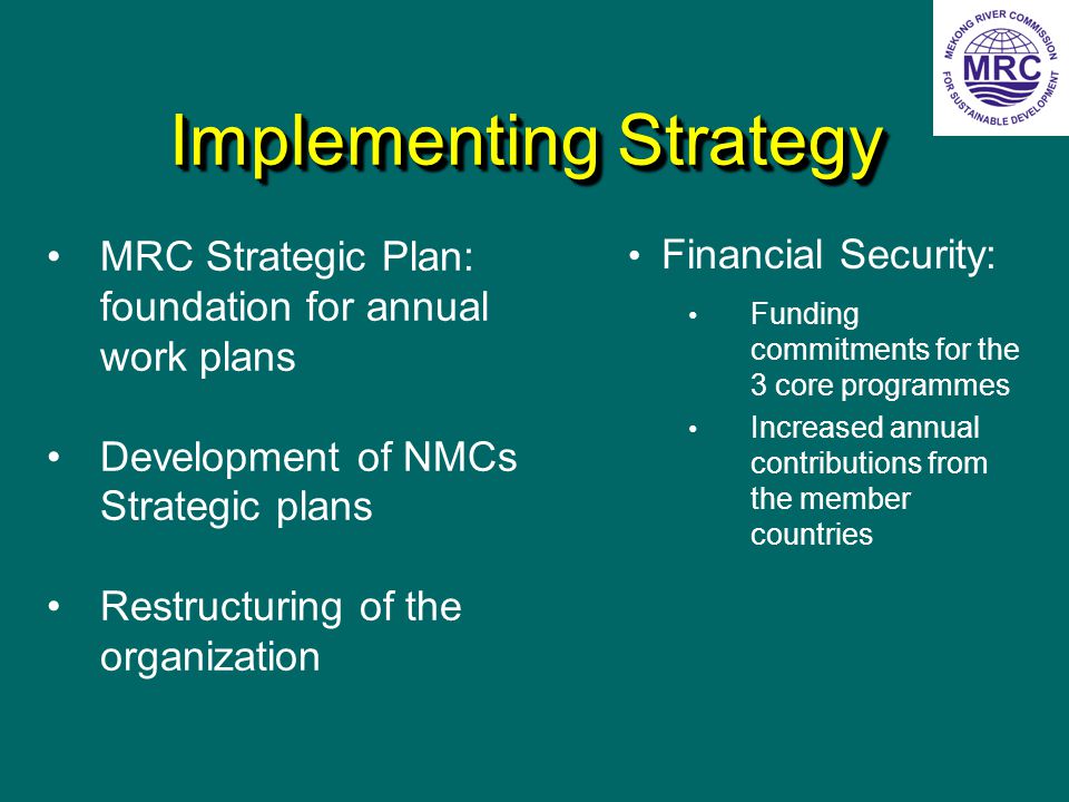 Implementing Strategy Financial Security: Funding commitments for the 3 core programmes Increased annual contributions from the member countries MRC Strategic Plan: foundation for annual work plans Development of NMCs Strategic plans Restructuring of the organization