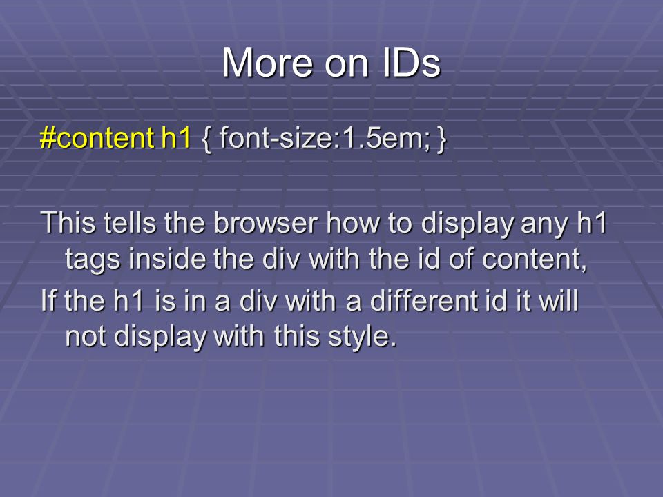 More on IDs #content h1 { font-size:1.5em; } This tells the browser how to display any h1 tags inside the div with the id of content, If the h1 is in a div with a different id it will not display with this style.