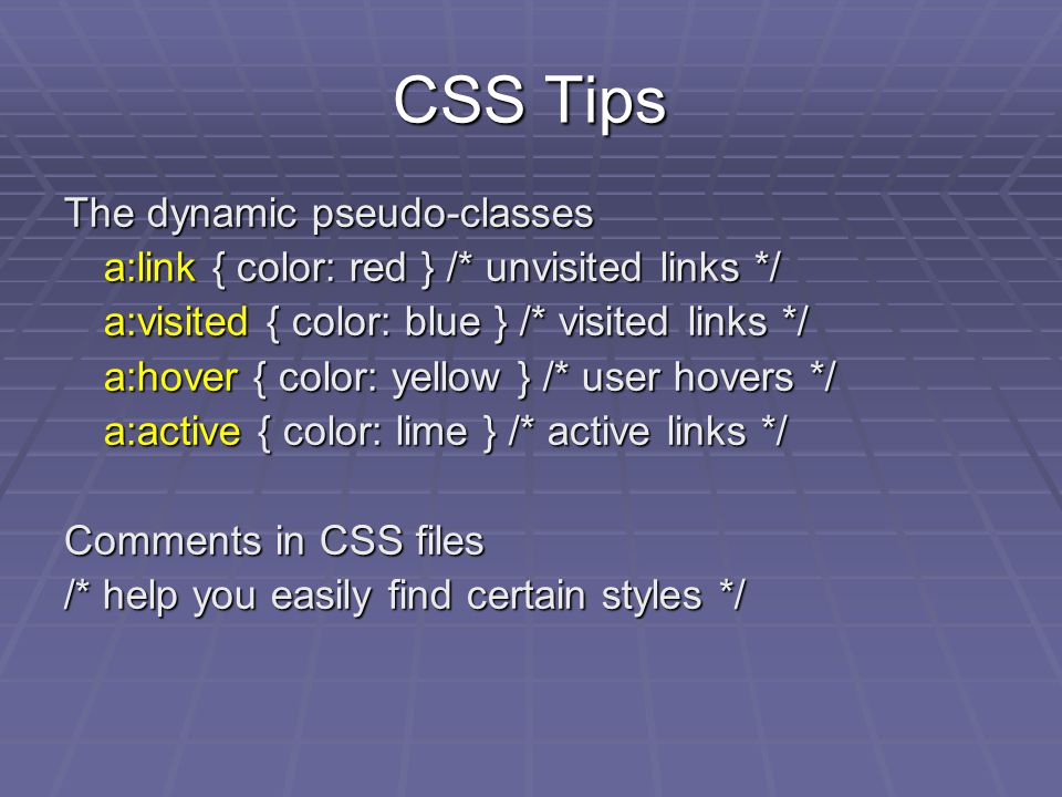 CSS Tips The dynamic pseudo-classes a:link { color: red } /* unvisited links */ a:visited { color: blue } /* visited links */ a:hover { color: yellow } /* user hovers */ a:active { color: lime } /* active links */ Comments in CSS files /* help you easily find certain styles */