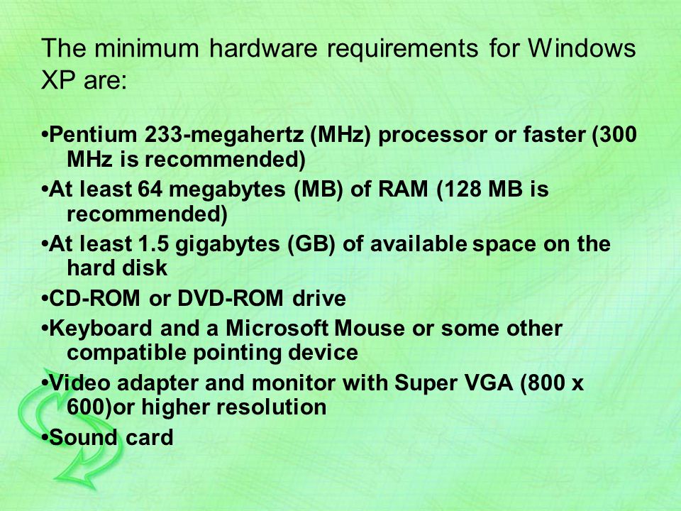 The minimum hardware requirements for Windows XP are: Pentium 233-megahertz (MHz) processor or faster (300 MHz is recommended) At least 64 megabytes (MB) of RAM (128 MB is recommended) At least 1.5 gigabytes (GB) of available space on the hard disk CD-ROM or DVD-ROM drive Keyboard and a Microsoft Mouse or some other compatible pointing device Video adapter and monitor with Super VGA (800 x 600)or higher resolution Sound card