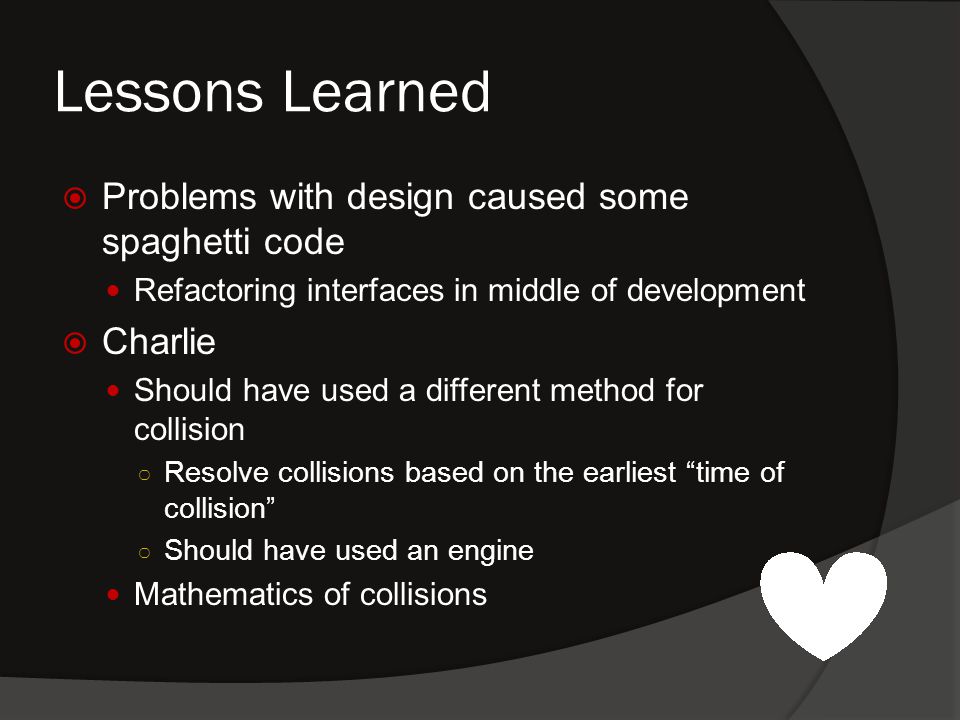 Lessons Learned  Problems with design caused some spaghetti code Refactoring interfaces in middle of development  Charlie Should have used a different method for collision ○ Resolve collisions based on the earliest time of collision ○ Should have used an engine Mathematics of collisions